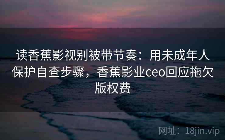 读香蕉影视别被带节奏：用未成年人保护自查步骤，香蕉影业ceo回应拖欠版权费