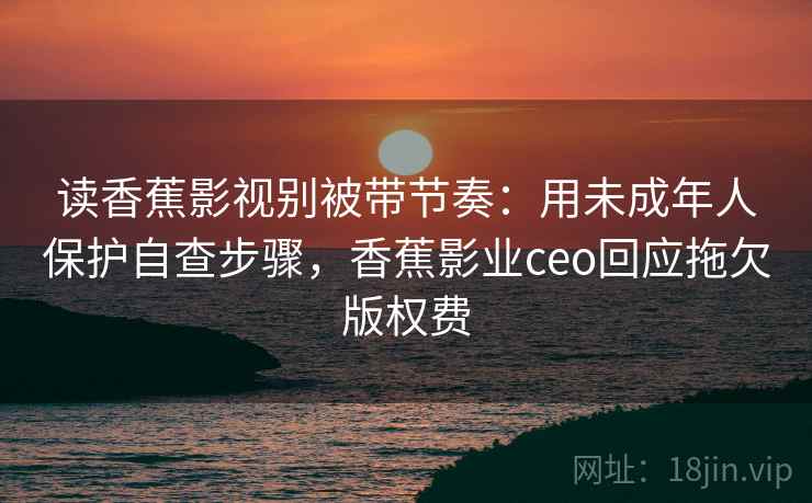 读香蕉影视别被带节奏：用未成年人保护自查步骤，香蕉影业ceo回应拖欠版权费