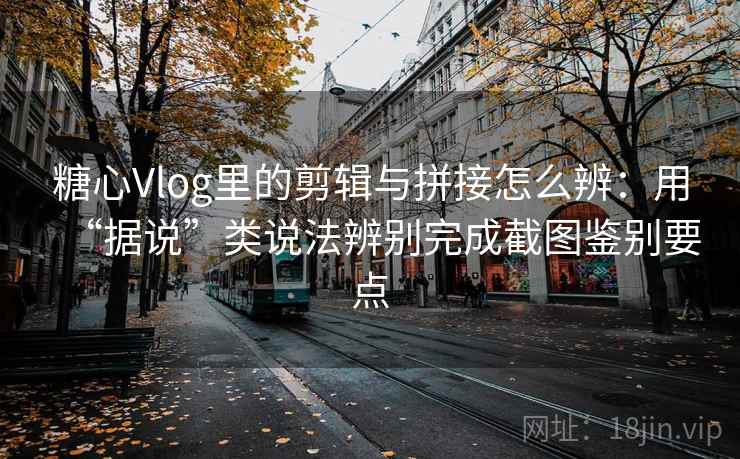 糖心Vlog里的剪辑与拼接怎么辨：用“据说”类说法辨别完成截图鉴别要点