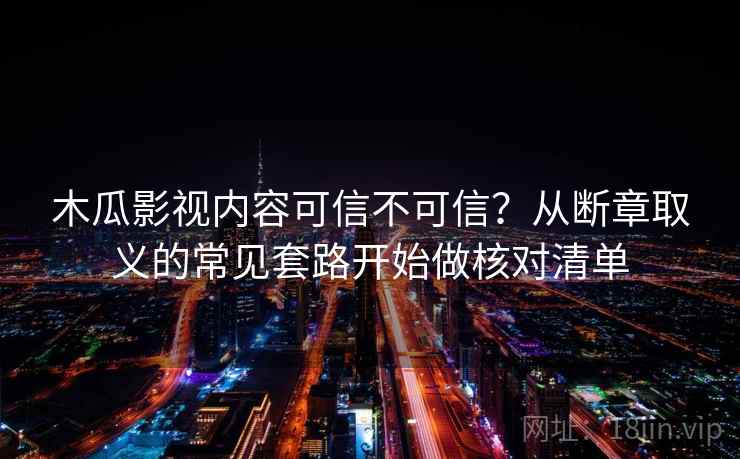 木瓜影视内容可信不可信？从断章取义的常见套路开始做核对清单