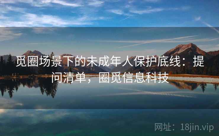 觅圈场景下的未成年人保护底线：提问清单，圈觅信息科技