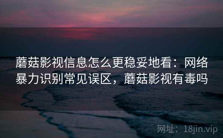 蘑菇影视信息怎么更稳妥地看：网络暴力识别常见误区，蘑菇影视有毒吗