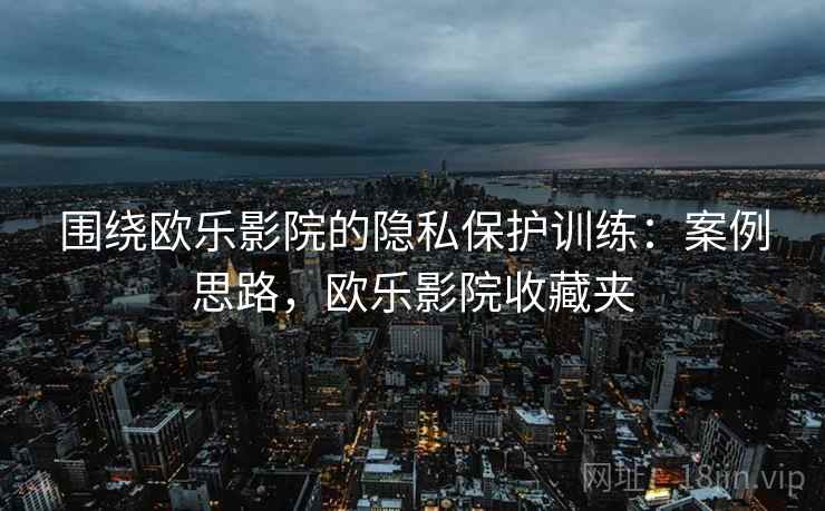 围绕欧乐影院的隐私保护训练：案例思路，欧乐影院收藏夹