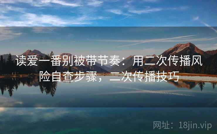 读爱一番别被带节奏：用二次传播风险自查步骤，二次传播技巧