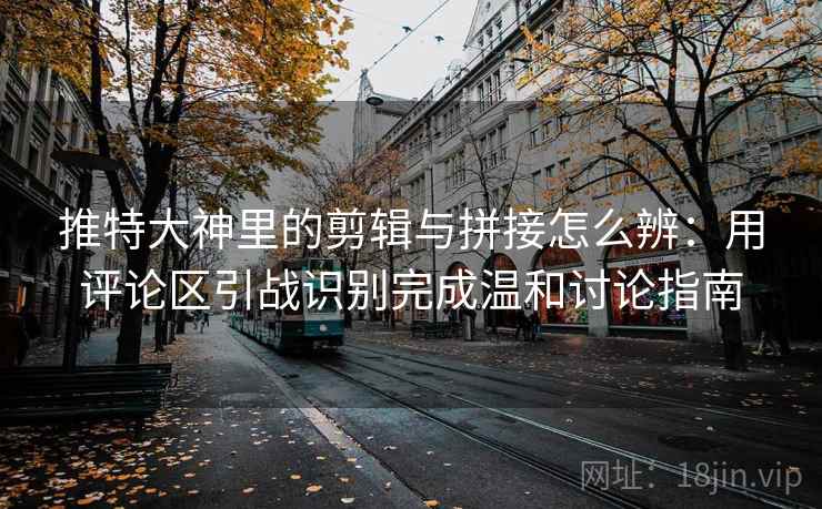 推特大神里的剪辑与拼接怎么辨：用评论区引战识别完成温和讨论指南