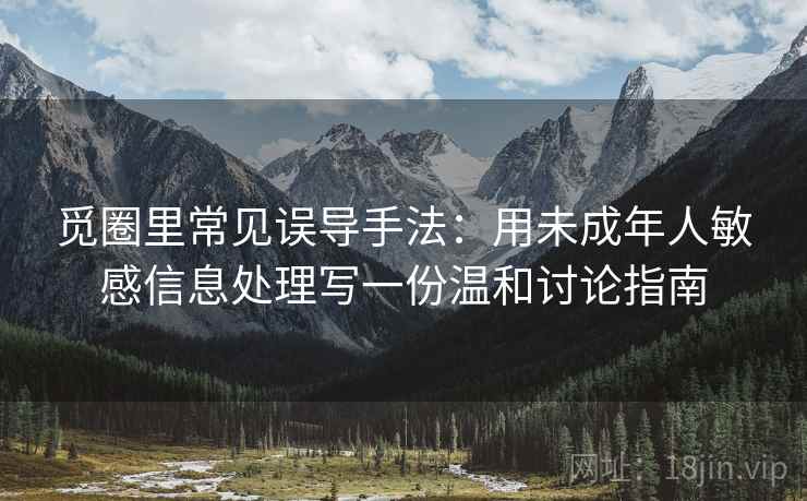 觅圈里常见误导手法：用未成年人敏感信息处理写一份温和讨论指南