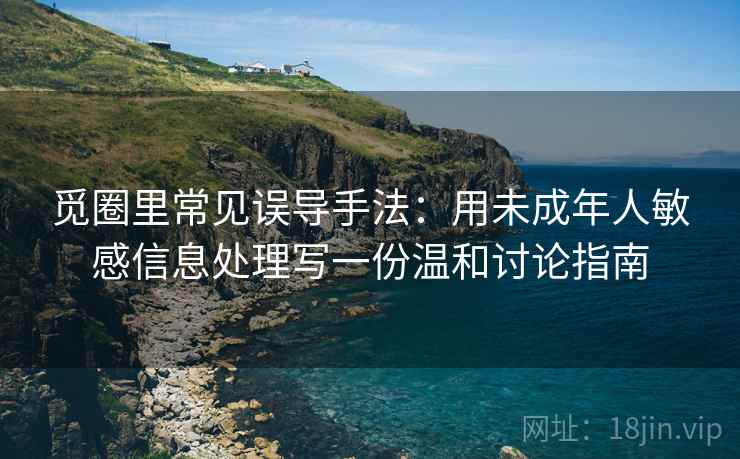 觅圈里常见误导手法：用未成年人敏感信息处理写一份温和讨论指南