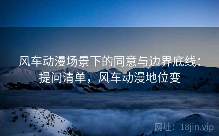 风车动漫场景下的同意与边界底线:提问清单,风车动漫地位变 风车动漫场景下的同意与边界底线:提问清单,风车动漫地位变