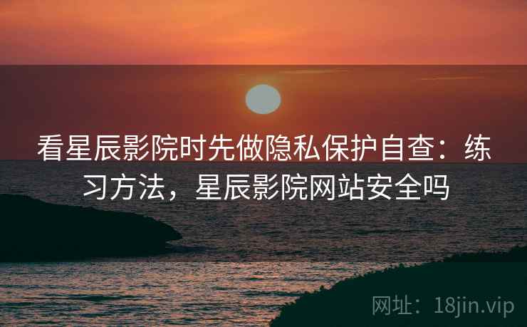 看星辰影院时先做隐私保护自查：练习方法，星辰影院网站安全吗