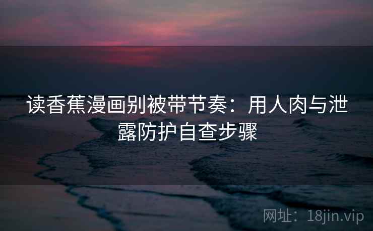读香蕉漫画别被带节奏：用人肉与泄露防护自查步骤