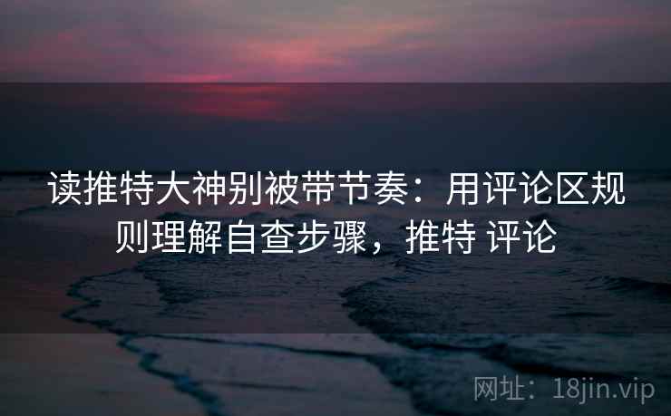 读推特大神别被带节奏:用评论区规则理解自查步骤,推特 评论 读推特大神别被带节奏:用评论区规则理解自查步骤,推特 评论