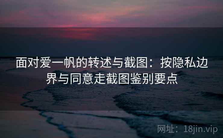 面对爱一帆的转述与截图：按隐私边界与同意走截图鉴别要点