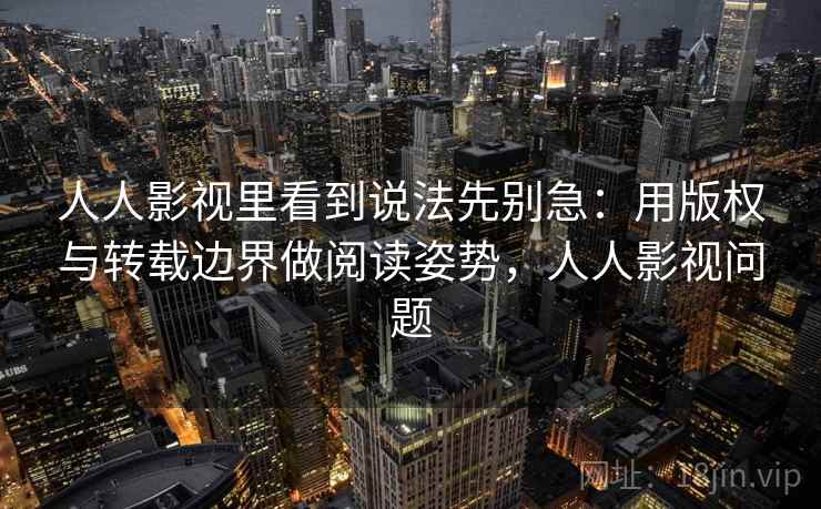 人人影视里看到说法先别急：用版权与转载边界做阅读姿势，人人影视问题