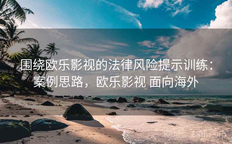 围绕欧乐影视的法律风险提示训练：案例思路，欧乐影视 面向海外