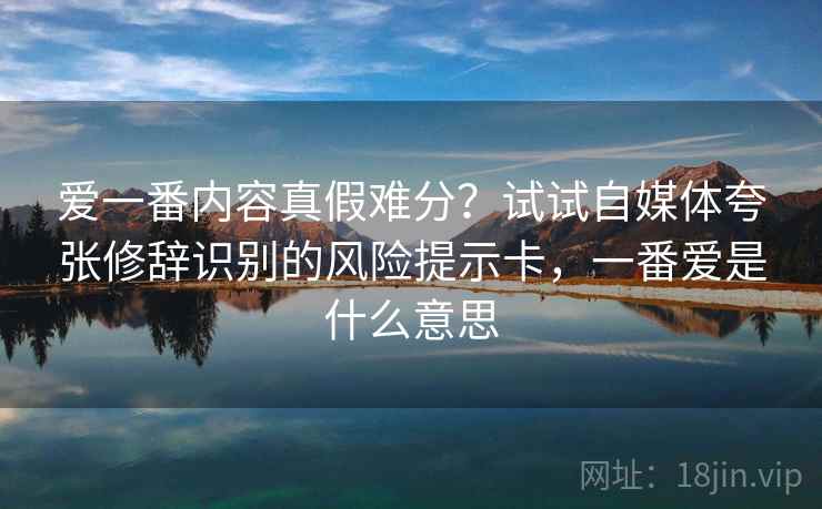 爱一番内容真假难分？试试自媒体夸张修辞识别的风险提示卡，一番爱是什么意思