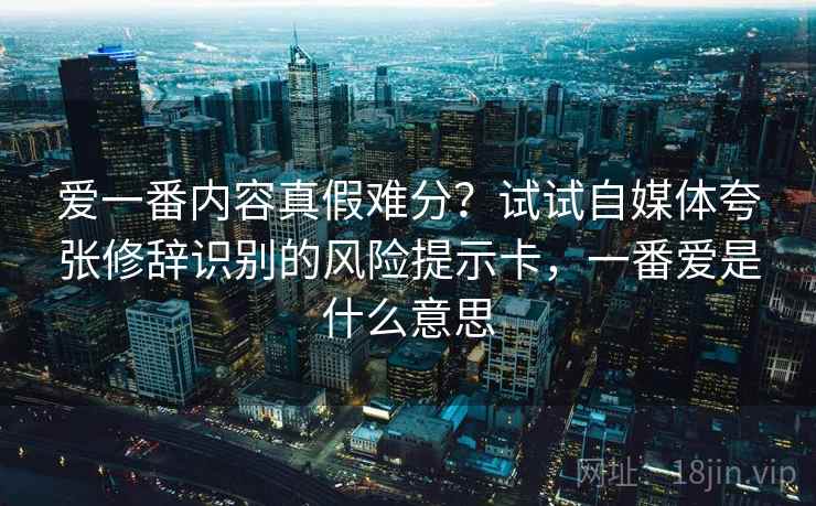 爱一番内容真假难分？试试自媒体夸张修辞识别的风险提示卡，一番爱是什么意思