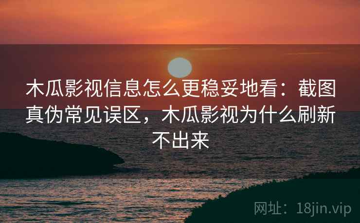 木瓜影视信息怎么更稳妥地看：截图真伪常见误区，木瓜影视为什么刷新不出来