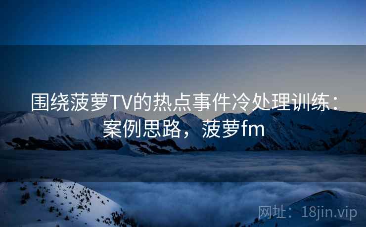围绕菠萝TV的热点事件冷处理训练：案例思路，菠萝fm