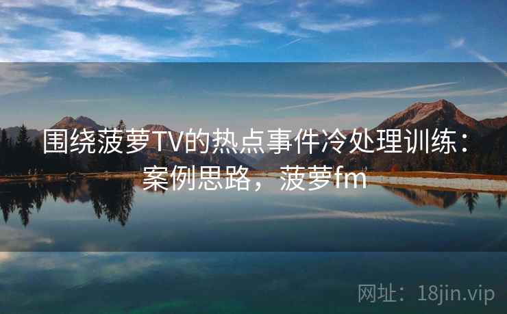 围绕菠萝TV的热点事件冷处理训练：案例思路，菠萝fm