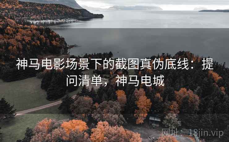 神马电影场景下的截图真伪底线：提问清单，神马电城