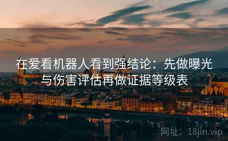 在爱看机器人看到强结论：先做曝光与伤害评估再做证据等级表