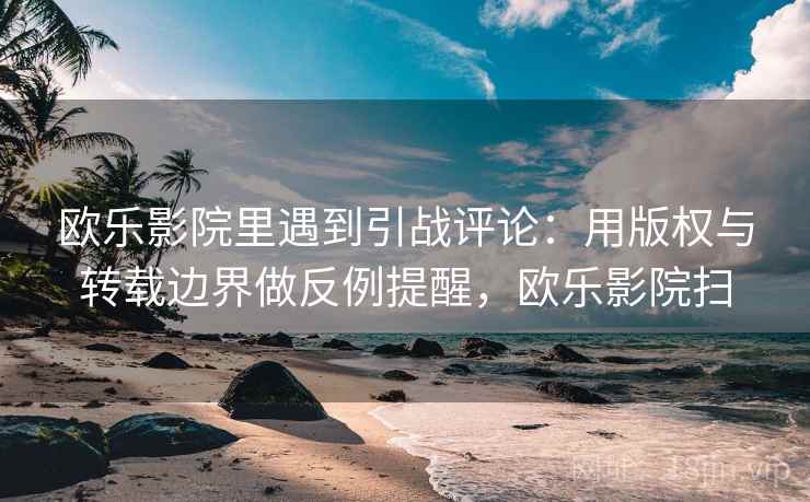 欧乐影院里遇到引战评论：用版权与转载边界做反例提醒，欧乐影院扫