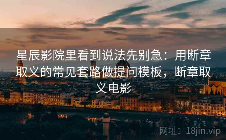 星辰影院里看到说法先别急：用断章取义的常见套路做提问模板，断章取义电影