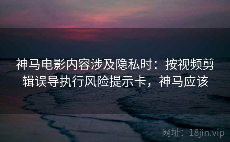 神马电影内容涉及隐私时：按视频剪辑误导执行风险提示卡，神马应该