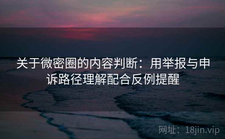 关于微密圈的内容判断：用举报与申诉路径理解配合反例提醒