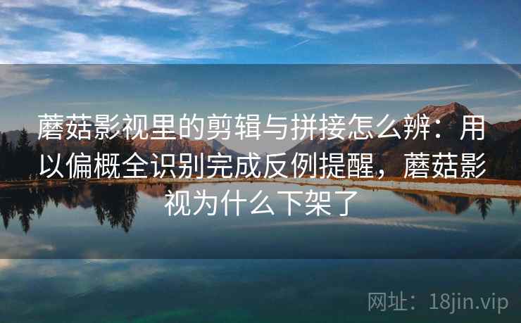 蘑菇影视里的剪辑与拼接怎么辨：用以偏概全识别完成反例提醒，蘑菇影视为什么下架了