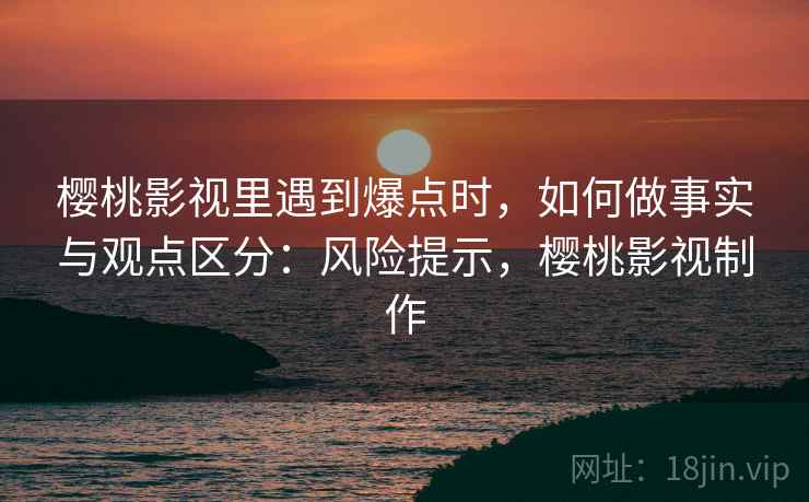 樱桃影视里遇到爆点时，如何做事实与观点区分：风险提示，樱桃影视制作