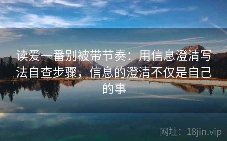 读爱一番别被带节奏:用信息澄清写法自查步骤,信息的澄清不仅是自己的事 读爱一番别被带节奏:用信息澄清写法自查步骤,信息的澄清不仅是自己的事