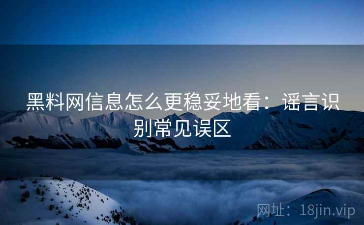 黑料网信息怎么更稳妥地看：谣言识别常见误区