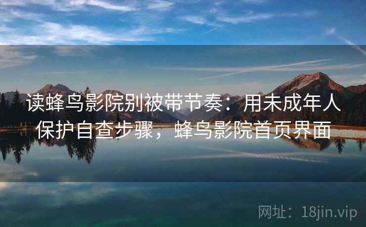 读蜂鸟影院别被带节奏：用未成年人保护自查步骤，蜂鸟影院首页界面