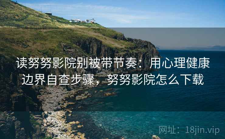 读努努影院别被带节奏：用心理健康边界自查步骤，努努影院怎么下载
