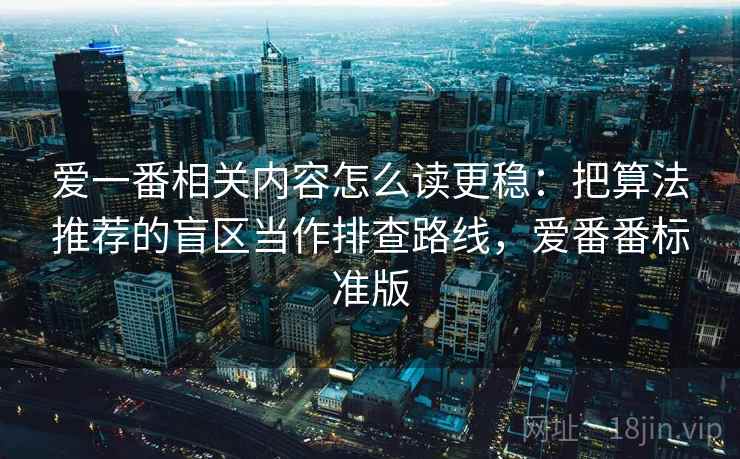 爱一番相关内容怎么读更稳：把算法推荐的盲区当作排查路线，爱番番标准版