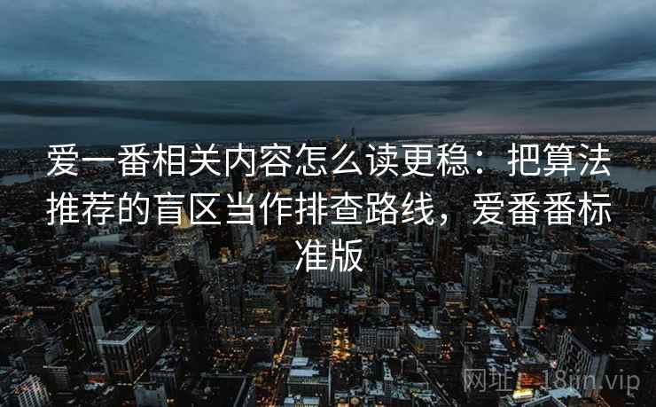 爱一番相关内容怎么读更稳:把算法推荐的盲区当作排查路线,爱番番标准版 爱一番相关内容怎么读更稳:把算法推荐的盲区当作排查路线,爱番番标准版