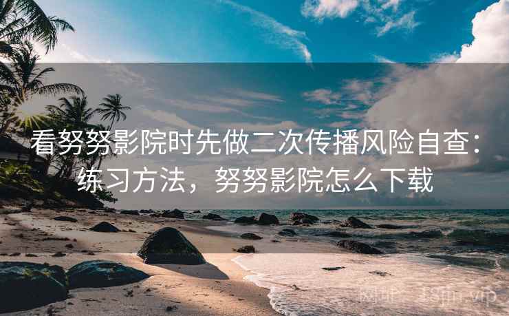 看努努影院时先做二次传播风险自查：练习方法，努努影院怎么下载