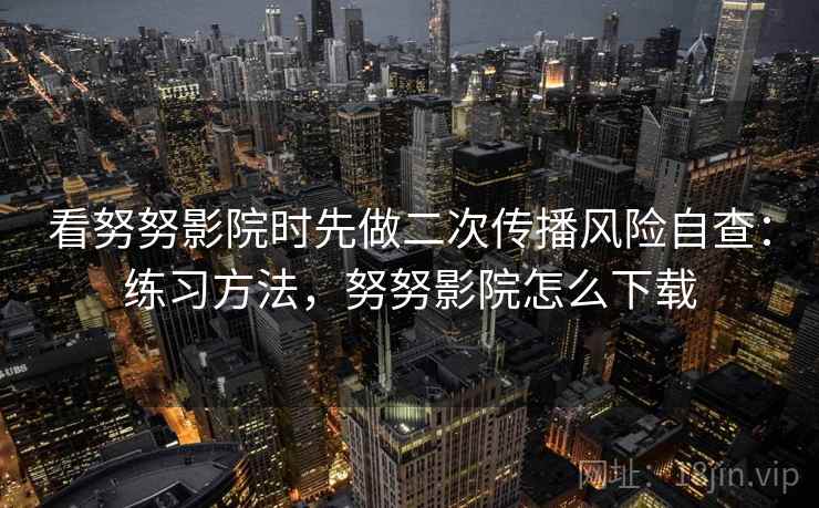 看努努影院时先做二次传播风险自查：练习方法，努努影院怎么下载