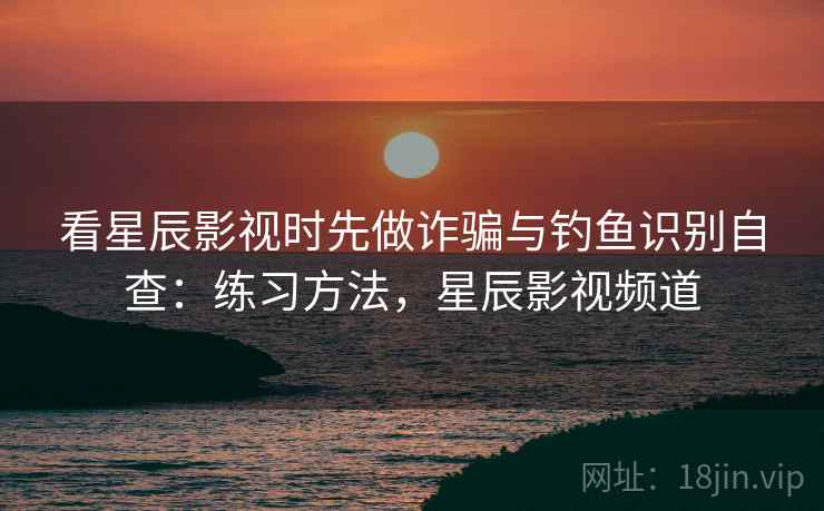 看星辰影视时先做诈骗与钓鱼识别自查：练习方法，星辰影视频道