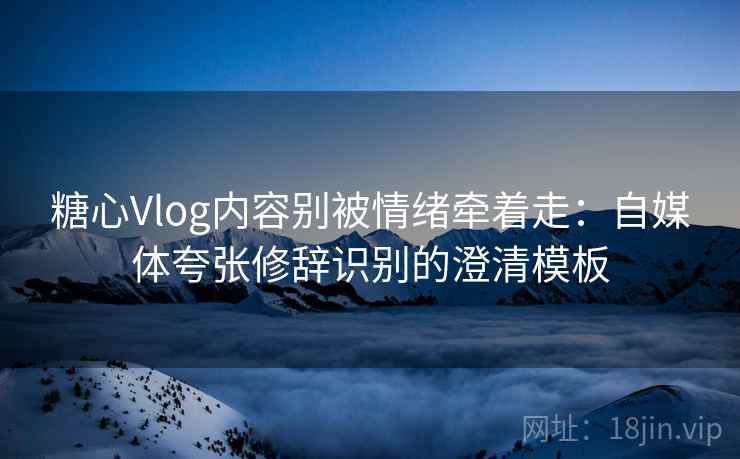 糖心Vlog内容别被情绪牵着走：自媒体夸张修辞识别的澄清模板