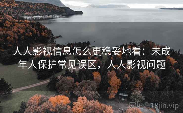 人人影视信息怎么更稳妥地看:未成年人保护常见误区,人人影视问题 人人影视信息怎么更稳妥地看:未成年人保护常见误区,人人影视问题