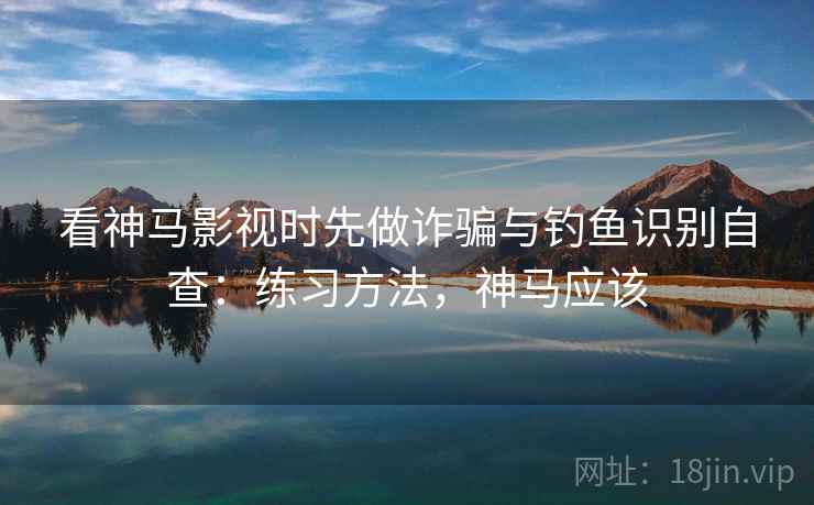 看神马影视时先做诈骗与钓鱼识别自查：练习方法，神马应该