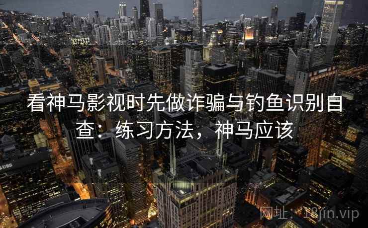 看神马影视时先做诈骗与钓鱼识别自查：练习方法，神马应该