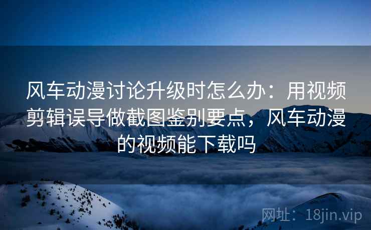 风车动漫讨论升级时怎么办:用视频剪辑误导做截图鉴别要点,风车动漫的视频能下载吗 风车动漫讨论升级时怎么办:用视频剪辑误导做截图鉴别要点,风车动漫的视频能下载吗