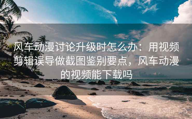风车动漫讨论升级时怎么办：用视频剪辑误导做截图鉴别要点，风车动漫的视频能下载吗