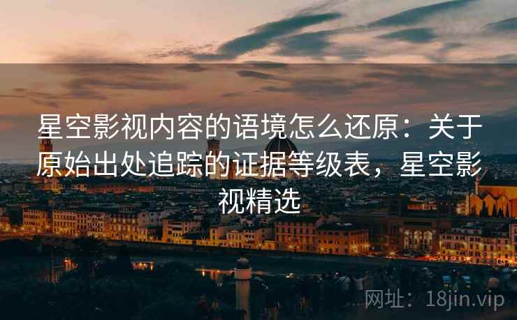 星空影视内容的语境怎么还原:关于原始出处追踪的证据等级表,星空影视精选 星空影视内容的语境怎么还原:关于原始出处追踪的证据等级表,星空影视精选