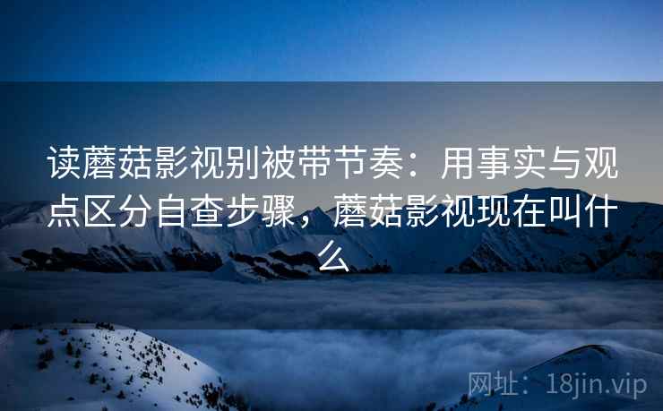 读蘑菇影视别被带节奏：用事实与观点区分自查步骤，蘑菇影视现在叫什么