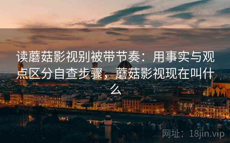 读蘑菇影视别被带节奏：用事实与观点区分自查步骤，蘑菇影视现在叫什么