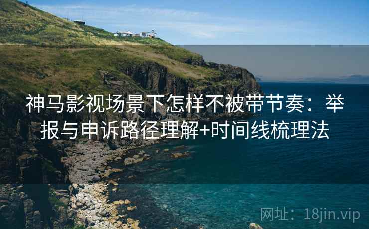 神马影视场景下怎样不被带节奏:举报与申诉路径理解+时间线梳理法 神马影视场景下怎样不被带节奏:举报与申诉路径理解+时间线梳理法
